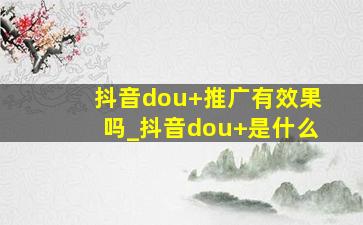 抖音dou+推广有效果吗_抖音dou+是什么