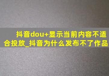 抖音dou+显示当前内容不适合投放_抖音为什么发布不了作品