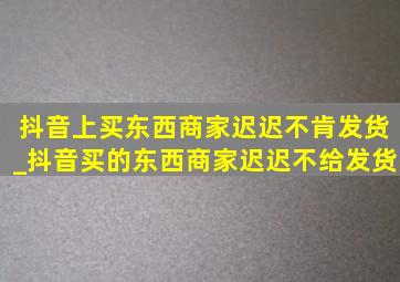 抖音上买东西商家迟迟不肯发货_抖音买的东西商家迟迟不给发货