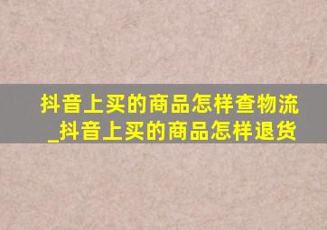 抖音上买的商品怎样查物流_抖音上买的商品怎样退货