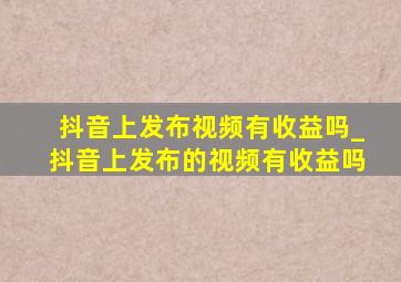 抖音上发布视频有收益吗_抖音上发布的视频有收益吗