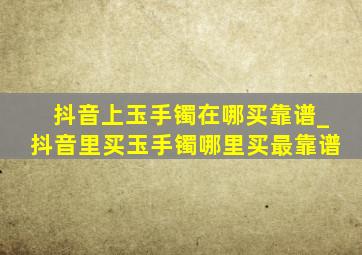 抖音上玉手镯在哪买靠谱_抖音里买玉手镯哪里买最靠谱