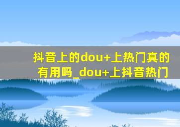 抖音上的dou+上热门真的有用吗_dou+上抖音热门