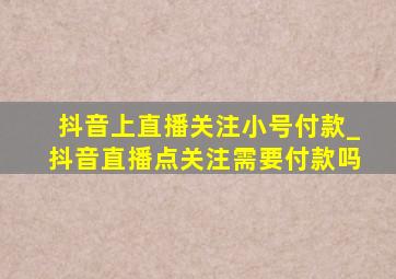 抖音上直播关注小号付款_抖音直播点关注需要付款吗