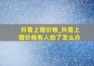 抖音上错价格_抖音上错价格有人拍了怎么办