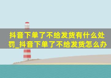 抖音下单了不给发货有什么处罚_抖音下单了不给发货怎么办