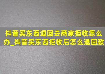 抖音买东西退回去商家拒收怎么办_抖音买东西拒收后怎么退回款