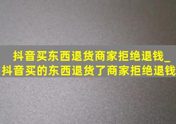 抖音买东西退货商家拒绝退钱_抖音买的东西退货了商家拒绝退钱