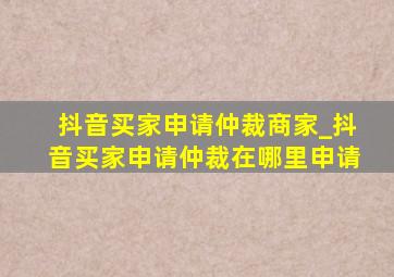 抖音买家申请仲裁商家_抖音买家申请仲裁在哪里申请