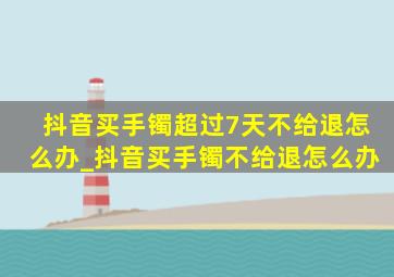 抖音买手镯超过7天不给退怎么办_抖音买手镯不给退怎么办