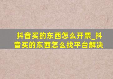 抖音买的东西怎么开票_抖音买的东西怎么找平台解决