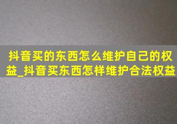 抖音买的东西怎么维护自己的权益_抖音买东西怎样维护合法权益