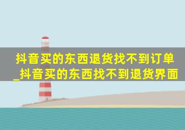 抖音买的东西退货找不到订单_抖音买的东西找不到退货界面