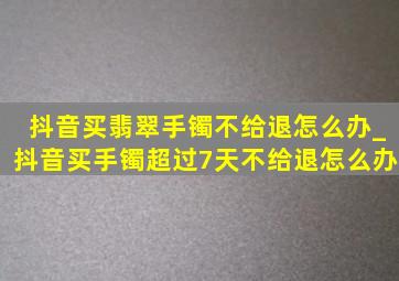 抖音买翡翠手镯不给退怎么办_抖音买手镯超过7天不给退怎么办