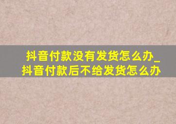 抖音付款没有发货怎么办_抖音付款后不给发货怎么办