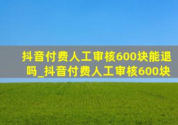 抖音付费人工审核600块能退吗_抖音付费人工审核600块