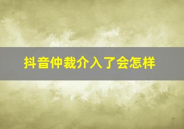 抖音仲裁介入了会怎样