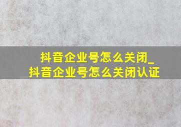 抖音企业号怎么关闭_抖音企业号怎么关闭认证