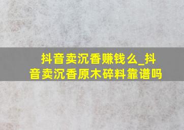 抖音卖沉香赚钱么_抖音卖沉香原木碎料靠谱吗