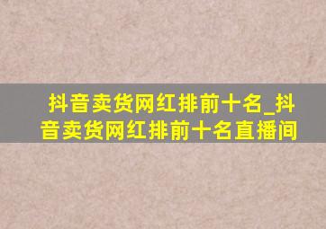 抖音卖货网红排前十名_抖音卖货网红排前十名直播间