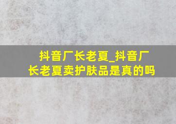 抖音厂长老夏_抖音厂长老夏卖护肤品是真的吗