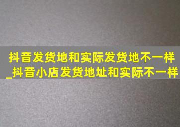 抖音发货地和实际发货地不一样_抖音小店发货地址和实际不一样