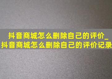 抖音商城怎么删除自己的评价_抖音商城怎么删除自己的评价记录