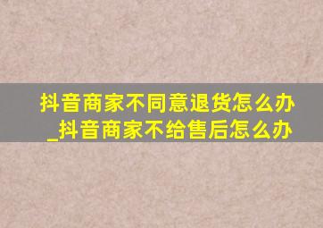 抖音商家不同意退货怎么办_抖音商家不给售后怎么办