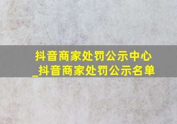 抖音商家处罚公示中心_抖音商家处罚公示名单