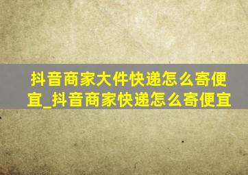 抖音商家大件快递怎么寄便宜_抖音商家快递怎么寄便宜