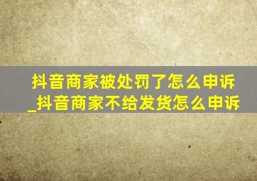 抖音商家被处罚了怎么申诉_抖音商家不给发货怎么申诉