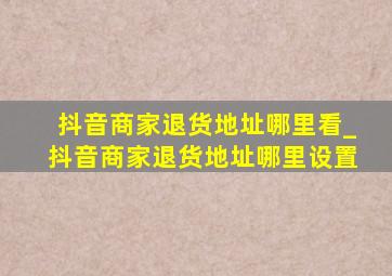 抖音商家退货地址哪里看_抖音商家退货地址哪里设置