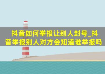 抖音如何举报让别人封号_抖音举报别人对方会知道谁举报吗