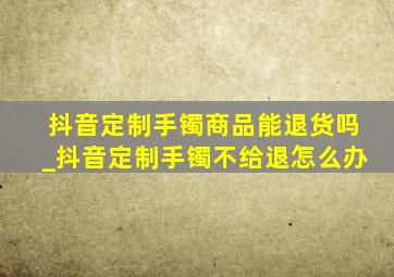 抖音定制手镯商品能退货吗_抖音定制手镯不给退怎么办