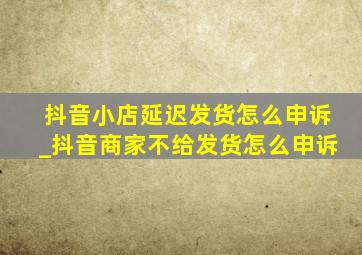 抖音小店延迟发货怎么申诉_抖音商家不给发货怎么申诉