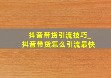 抖音带货引流技巧_抖音带货怎么引流最快