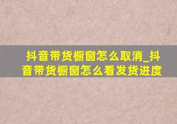 抖音带货橱窗怎么取消_抖音带货橱窗怎么看发货进度