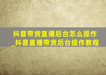 抖音带货直播后台怎么操作_抖音直播带货后台操作教程