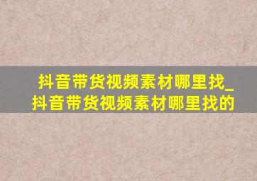 抖音带货视频素材哪里找_抖音带货视频素材哪里找的