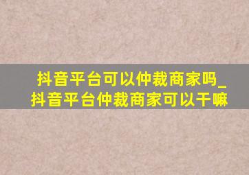 抖音平台可以仲裁商家吗_抖音平台仲裁商家可以干嘛