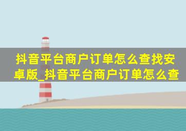 抖音平台商户订单怎么查找安卓版_抖音平台商户订单怎么查