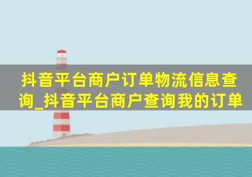 抖音平台商户订单物流信息查询_抖音平台商户查询我的订单