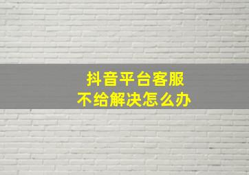 抖音平台客服不给解决怎么办