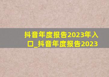 抖音年度报告2023年入口_抖音年度报告2023