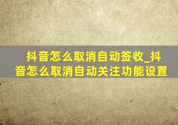 抖音怎么取消自动签收_抖音怎么取消自动关注功能设置