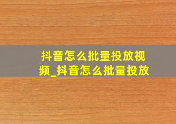 抖音怎么批量投放视频_抖音怎么批量投放