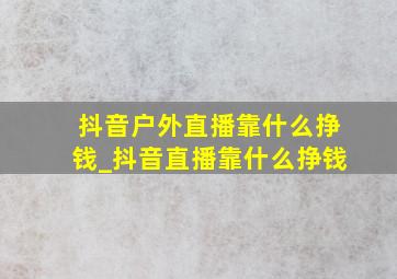 抖音户外直播靠什么挣钱_抖音直播靠什么挣钱