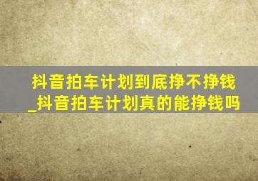 抖音拍车计划到底挣不挣钱_抖音拍车计划真的能挣钱吗