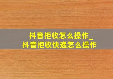 抖音拒收怎么操作_抖音拒收快递怎么操作