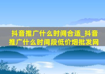 抖音推广什么时间合适_抖音推广什么时间段(低价烟批发网)